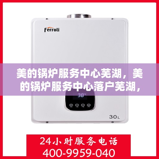 美的锅炉服务中心芜湖，美的锅炉服务中心落户芜湖，专业维修与保养一站式解决方案