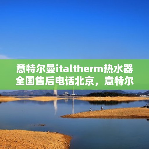 意特尔曼italtherm热水器全国售后电话北京，意特尔曼italtherm热水器北京售后电话及全国售后服务体系解析