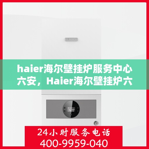 haier海尔壁挂炉服务中心六安，Haier海尔壁挂炉六安服务中心，专业维修与保养，温暖您的生活