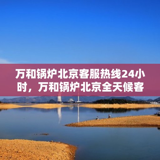 万和锅炉北京客服热线24小时，万和锅炉北京全天候客服热线，贴心服务不打烊