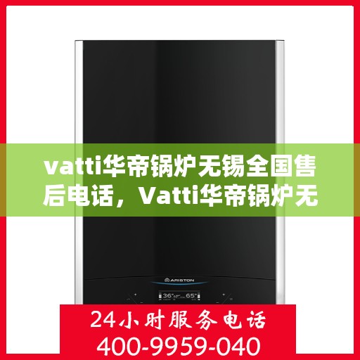 vatti华帝锅炉无锡全国售后电话，Vatti华帝锅炉无锡售后服务中心电话，一站式专业服务保障您的锅炉运行无忧