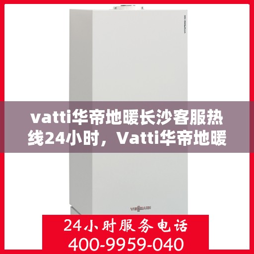 vatti华帝地暖长沙客服热线24小时，Vatti华帝地暖长沙全天候客服热线支持