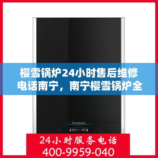 樱雪锅炉24小时售后维修电话南宁，南宁樱雪锅炉全天候售后维修服务热线