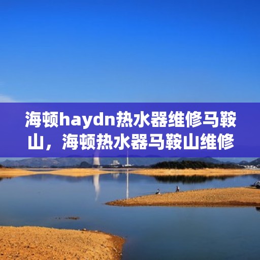 海顿haydn热水器维修马鞍山，海顿热水器马鞍山维修专家解析，快速解决故障！