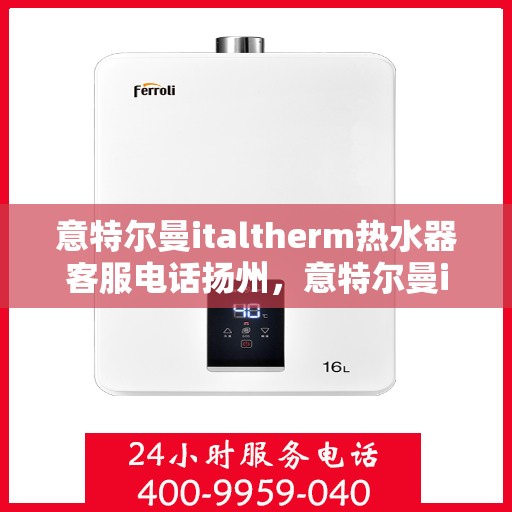 意特尔曼italtherm热水器客服电话扬州，意特尔曼italtherm热水器扬州客服热线及售后服务电话详解