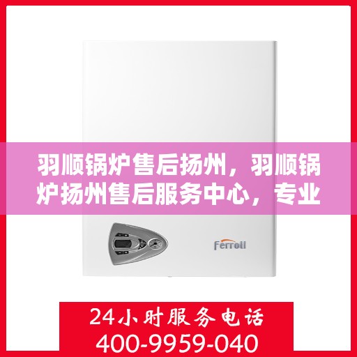 羽顺锅炉售后扬州，羽顺锅炉扬州售后服务中心，专业服务，贴心保障