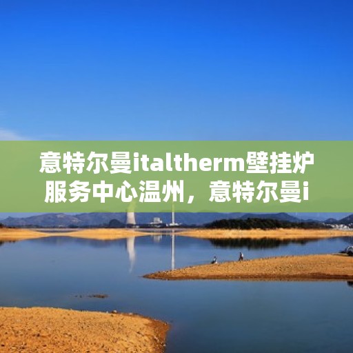 意特尔曼italtherm壁挂炉服务中心温州，意特尔曼italtherm壁挂炉温州服务中心，专业维修与保养一站式解决