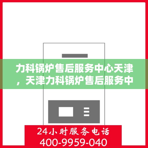 力科锅炉售后服务中心天津，天津力科锅炉售后服务中心，专业维修，贴心服务