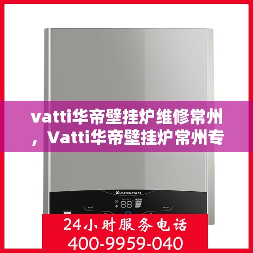 vatti华帝壁挂炉维修常州，Vatti华帝壁挂炉常州专业维修服务