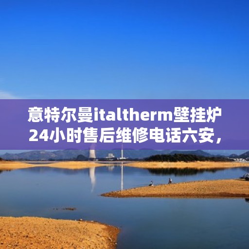 意特尔曼italtherm壁挂炉24小时售后维修电话六安，意特尔曼italtherm壁挂炉六安售后维修热线全天候服务，专业解决您的壁挂炉问题