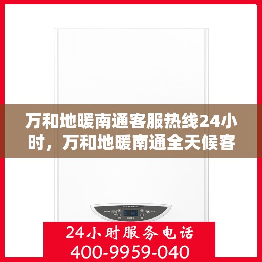 万和地暖南通客服热线24小时，万和地暖南通全天候客服热线，贴心服务随时在线