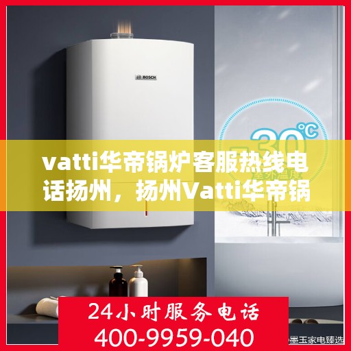 vatti华帝锅炉客服热线电话扬州，扬州Vatti华帝锅炉客服热线电话及售后服务解析