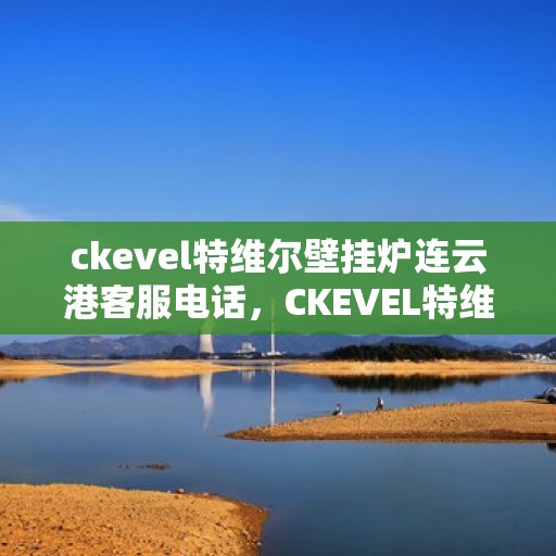 ckevel特维尔壁挂炉连云港客服电话，CKEVEL特维尔壁挂炉连云港客服热线及售后服务指南
