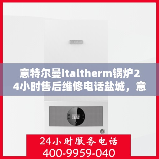 意特尔曼italtherm锅炉24小时售后维修电话盐城，意特尔曼italtherm锅炉盐城售后维修全天候服务热线