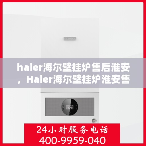 haier海尔壁挂炉售后淮安，Haier海尔壁挂炉淮安售后服务中心，专业维修与贴心服务