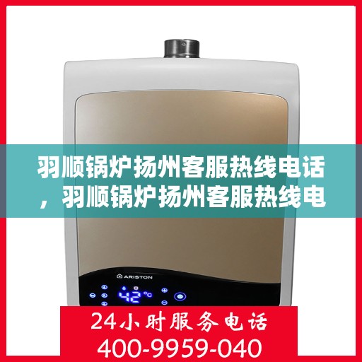 羽顺锅炉扬州客服热线电话，羽顺锅炉扬州客服热线电话号码全解析，一站式服务，专业为您解答！