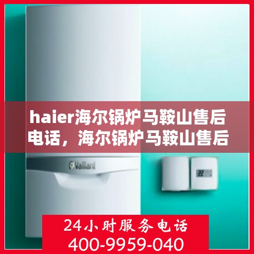 haier海尔锅炉马鞍山售后电话，海尔锅炉马鞍山售后热线及维修服务指南