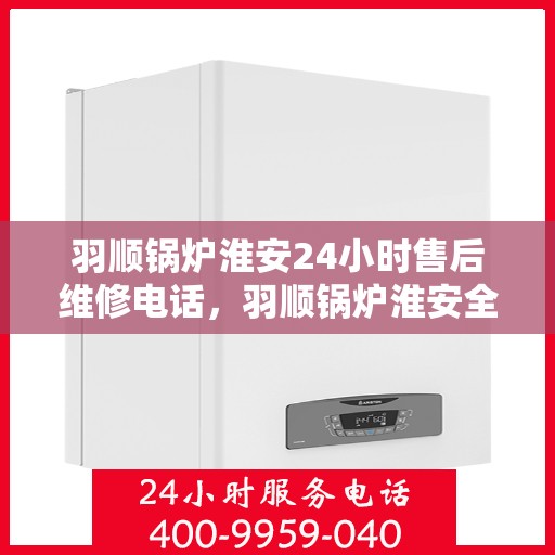 羽顺锅炉淮安24小时售后维修电话，羽顺锅炉淮安全天候售后维修热线专业服务