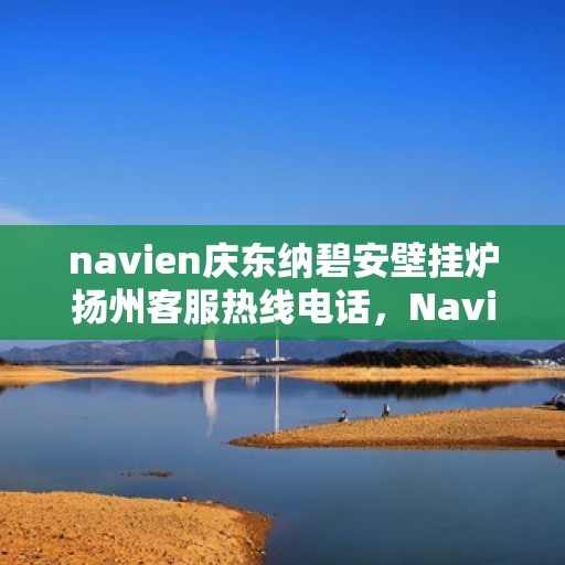 navien庆东纳碧安壁挂炉扬州客服热线电话，Navien庆东纳碧安壁挂炉扬州客服热线电话及售后服务指南