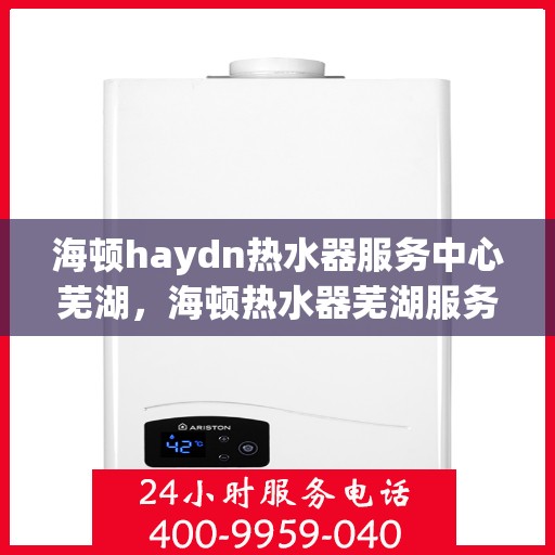 海顿haydn热水器服务中心芜湖，海顿热水器芜湖服务中心，专业维修，温暖您的生活