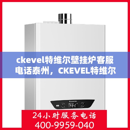 ckevel特维尔壁挂炉客服电话泰州，CKEVEL特维尔壁挂炉泰州客服热线及售后支持指南