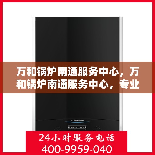 万和锅炉南通服务中心，万和锅炉南通服务中心，专业维修与保养一站式解决方案