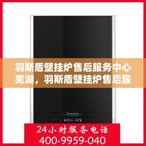 羽斯盾壁挂炉售后服务中心芜湖，羽斯盾壁挂炉售后服务中心落户芜湖，专业服务保障温暖家居