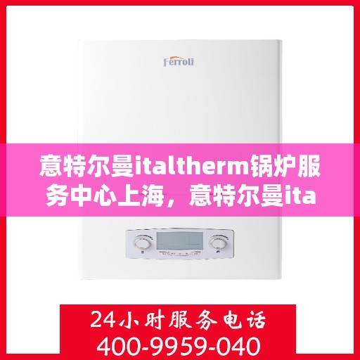 意特尔曼italtherm锅炉服务中心上海，意特尔曼italtherm锅炉上海服务中心，专业维修与保养一站式解决方案