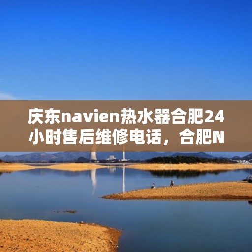 庆东navien热水器合肥24小时售后维修电话，合肥Navien热水器全天候售后维修服务热线与指南
