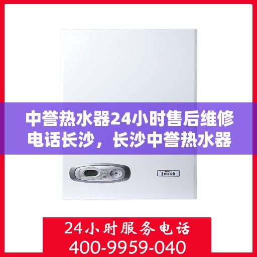 中誉热水器24小时售后维修电话长沙，长沙中誉热水器全天候售后维修服务热线