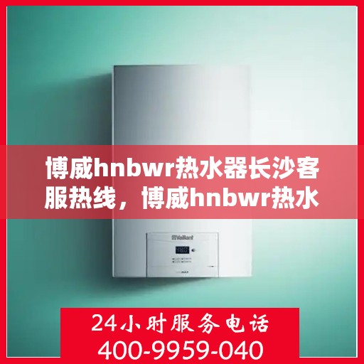 博威hnbwr热水器长沙客服热线，博威hnbwr热水器长沙客服中心热线，专业服务，温暖您的生活