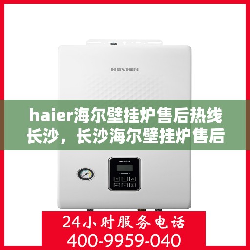 haier海尔壁挂炉售后热线长沙，长沙海尔壁挂炉售后服务热线及专业维修指南