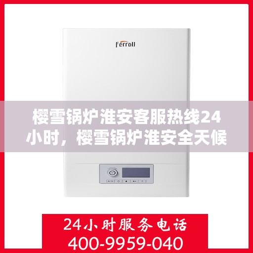 樱雪锅炉淮安客服热线24小时，樱雪锅炉淮安全天候客服热线，24小时温暖服务