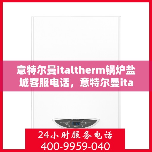 意特尔曼italtherm锅炉盐城客服电话，意特尔曼italtherm锅炉盐城客服热线及咨询电话号码
