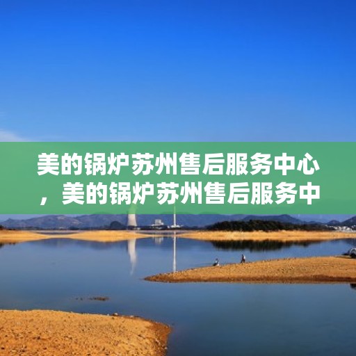 美的锅炉苏州售后服务中心，美的锅炉苏州售后服务中心，专业维修，贴心服务