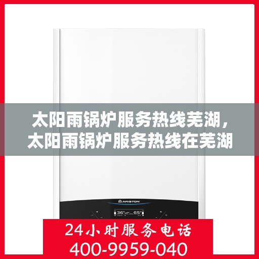 太阳雨锅炉服务热线芜湖，太阳雨锅炉服务热线在芜湖，专业维修与咨询一站式解决方案