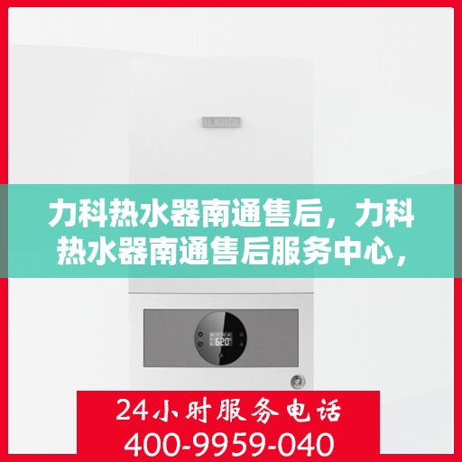 力科热水器南通售后，力科热水器南通售后服务中心，专业维修与贴心服务