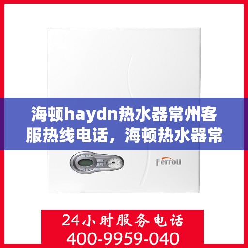 海顿haydn热水器常州客服热线电话，海顿热水器常州客服热线电话详解，专业售后，贴心服务