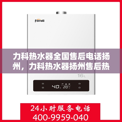 力科热水器全国售后电话扬州，力科热水器扬州售后热线及维修服务指南
