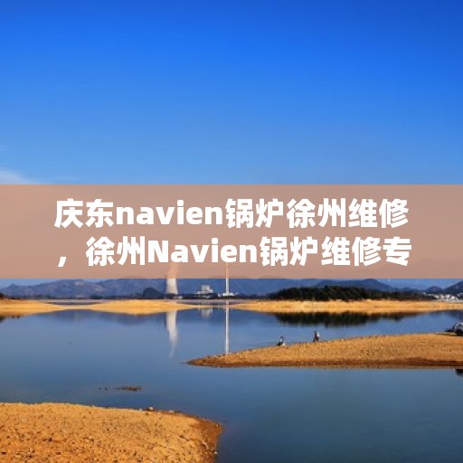 庆东navien锅炉徐州维修，徐州Navien锅炉维修专家，专注庆东锅炉维护与保养之道