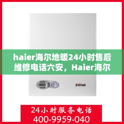 haier海尔地暖24小时售后维修电话六安，Haier海尔地暖专业维修服务热线，六安地区全天候售后支持