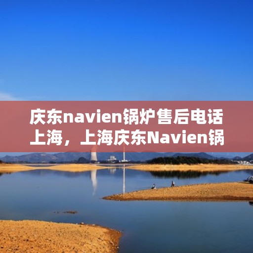庆东navien锅炉售后电话上海，上海庆东Navien锅炉售后服务热线官方电话