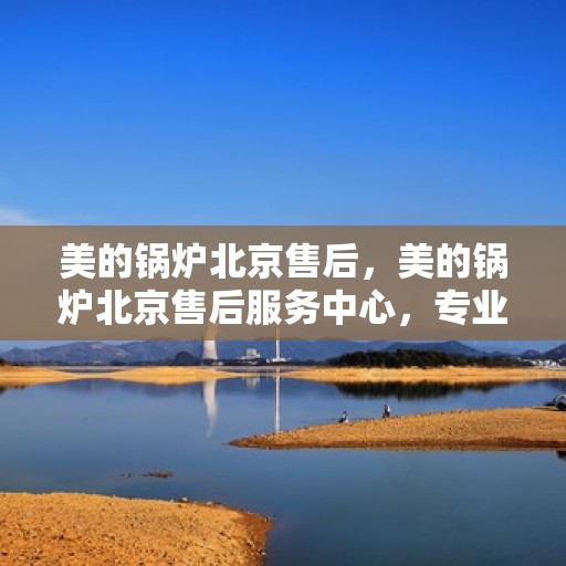 美的锅炉北京售后，美的锅炉北京售后服务中心，专业维修，贴心服务