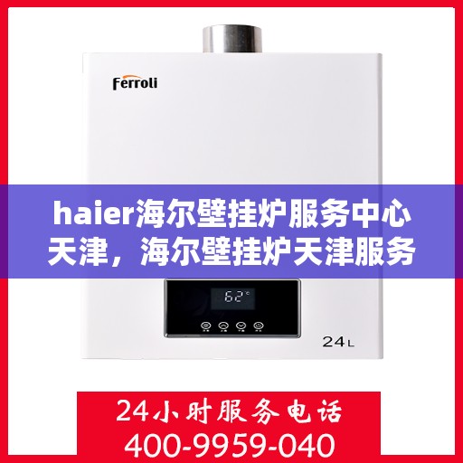 haier海尔壁挂炉服务中心天津，海尔壁挂炉天津服务中心，专业维修与保养，温暖您的生活