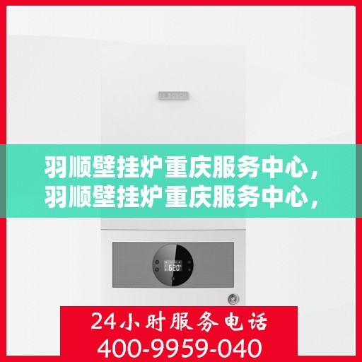 羽顺壁挂炉重庆服务中心，羽顺壁挂炉重庆服务中心，专业维修与优质服务一体化解决方案