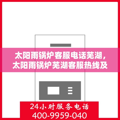 太阳雨锅炉客服电话芜湖，太阳雨锅炉芜湖客服热线及咨询指南