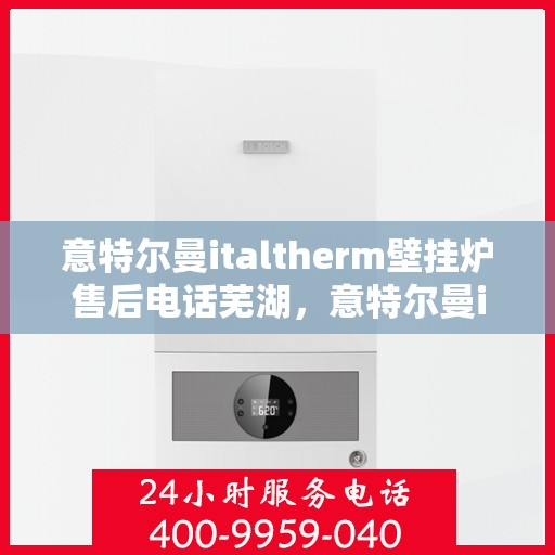 意特尔曼italtherm壁挂炉售后电话芜湖，意特尔曼italtherm壁挂炉芜湖售后服务中心联系电话