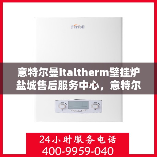 意特尔曼italtherm壁挂炉盐城售后服务中心，意特尔曼italtherm壁挂炉盐城售后服务中心，专业维修与贴心服务