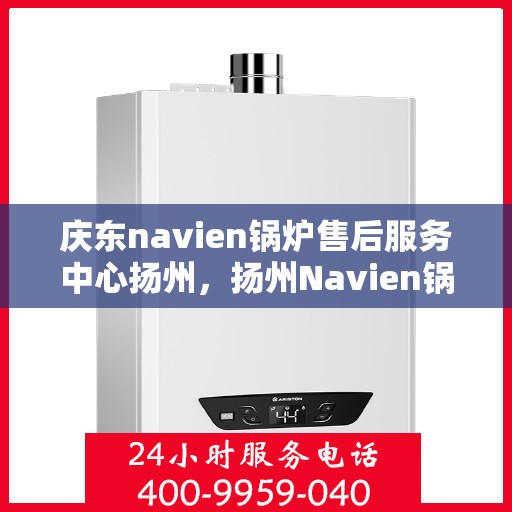 庆东navien锅炉售后服务中心扬州，扬州Navien锅炉售后服务中心，专业维护与一站式解决方案