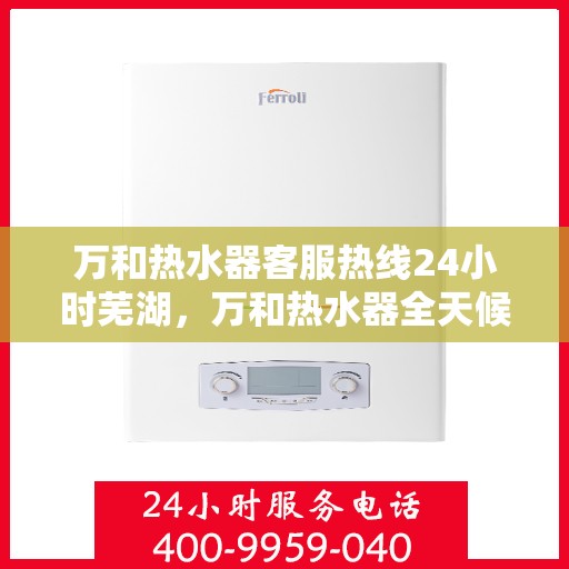 万和热水器客服热线24小时芜湖，万和热水器全天候客服热线，服务芜湖地区用户